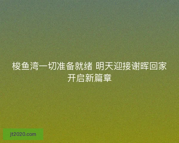 梭鱼湾一切准备就绪 明天迎接谢晖回家开启新篇章