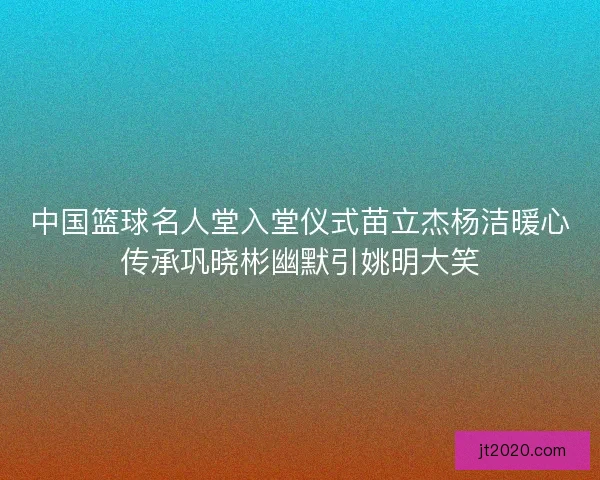 中国篮球名人堂入堂仪式苗立杰杨洁暖心传承巩晓彬幽默引姚明大笑