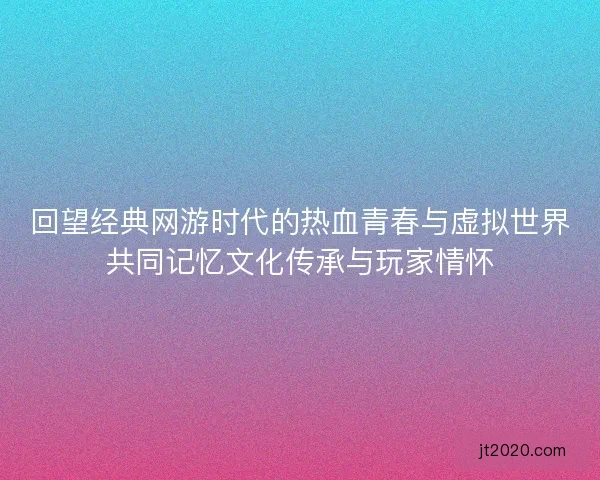 回望经典网游时代的热血青春与虚拟世界共同记忆文化传承与玩家情怀
