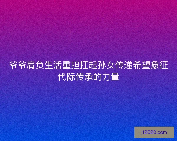 爷爷肩负生活重担扛起孙女传递希望象征代际传承的力量