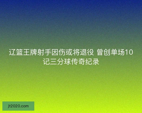 辽篮王牌射手因伤或将退役 曾创单场10记三分球传奇纪录
