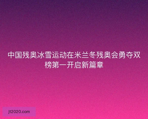 中国残奥冰雪运动在米兰冬残奥会勇夺双榜第一开启新篇章