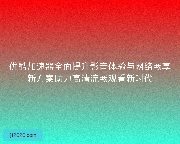优酷加速器全面提升影音体验与网络畅享新方案助力高清流畅观看新时代