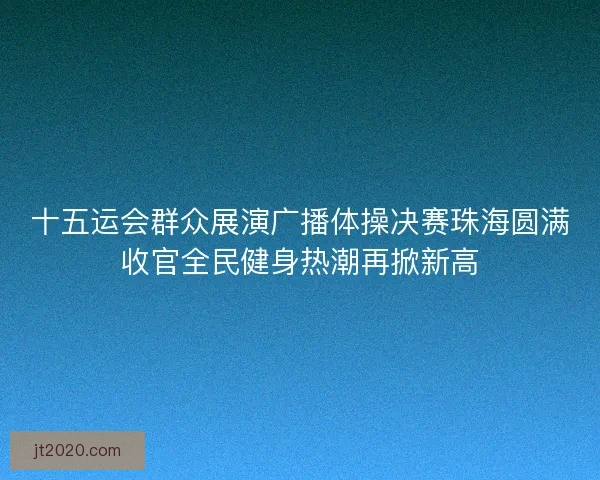十五运会群众展演广播体操决赛珠海圆满收官全民健身热潮再掀新高