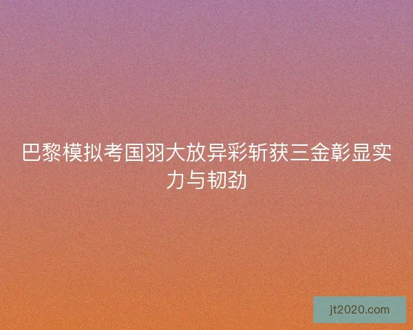 巴黎模拟考国羽大放异彩斩获三金彰显实力与韧劲