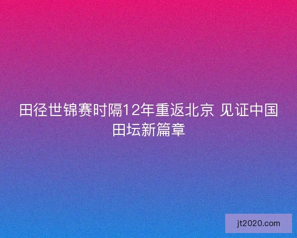田径世锦赛时隔12年重返北京 见证中国田坛新篇章