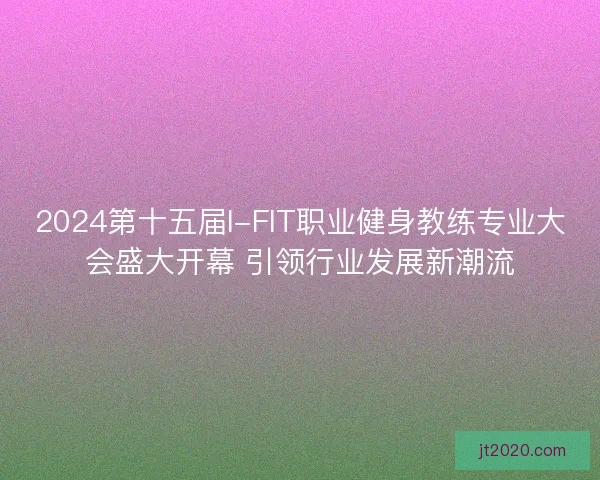 2024第十五届I-FIT职业健身教练专业大会盛大开幕 引领行业发展新潮流