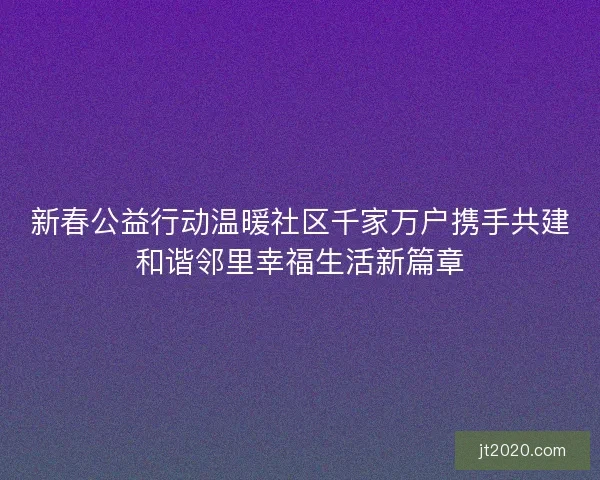 新春公益行动温暖社区千家万户携手共建和谐邻里幸福生活新篇章