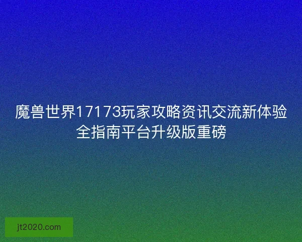 魔兽世界17173玩家攻略资讯交流新体验全指南平台升级版重磅