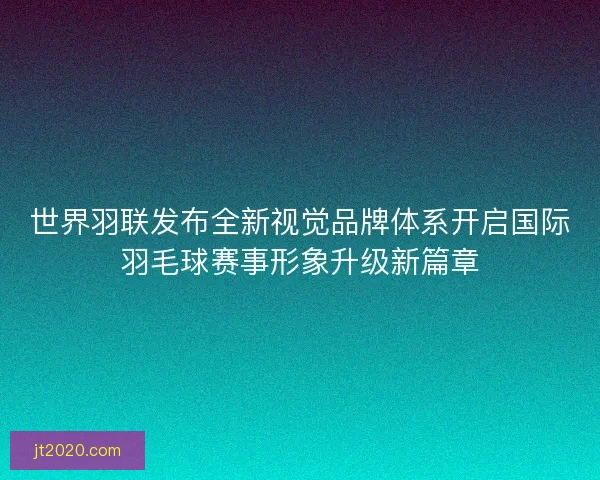 世界羽联发布全新视觉品牌体系开启国际羽毛球赛事形象升级新篇章
