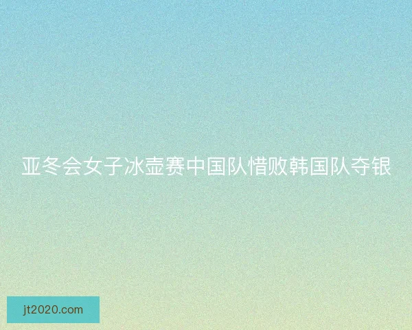 亚冬会女子冰壶赛中国队惜败韩国队夺银