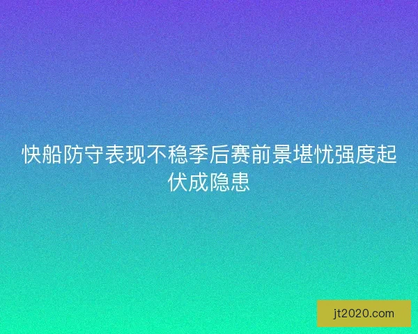 快船防守表现不稳季后赛前景堪忧强度起伏成隐患