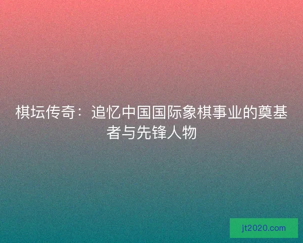 棋坛传奇：追忆中国国际象棋事业的奠基者与先锋人物