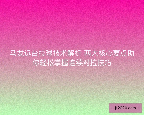 马龙远台拉球技术解析 两大核心要点助你轻松掌握连续对拉技巧