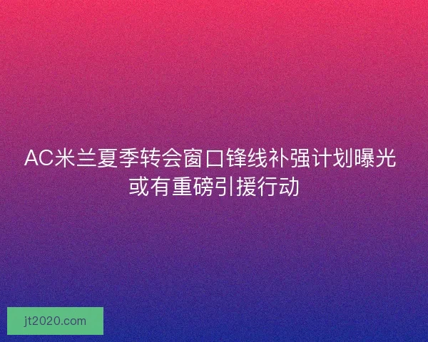 AC米兰夏季转会窗口锋线补强计划曝光 或有重磅引援行动