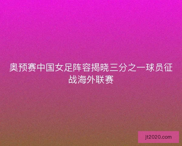 奥预赛中国女足阵容揭晓三分之一球员征战海外联赛
