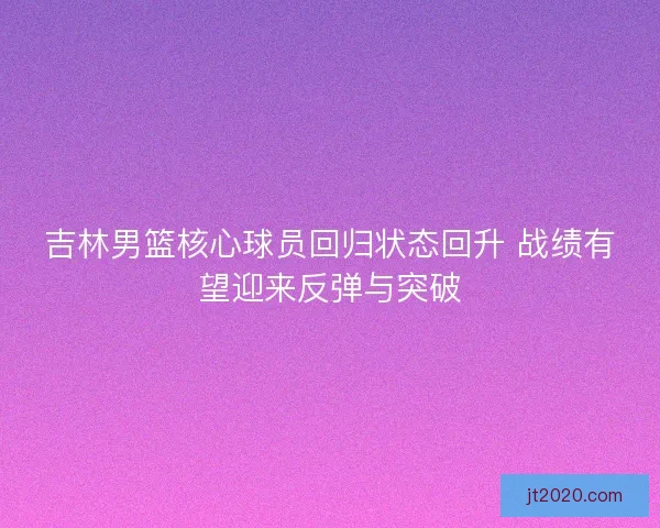 吉林男篮核心球员回归状态回升 战绩有望迎来反弹与突破