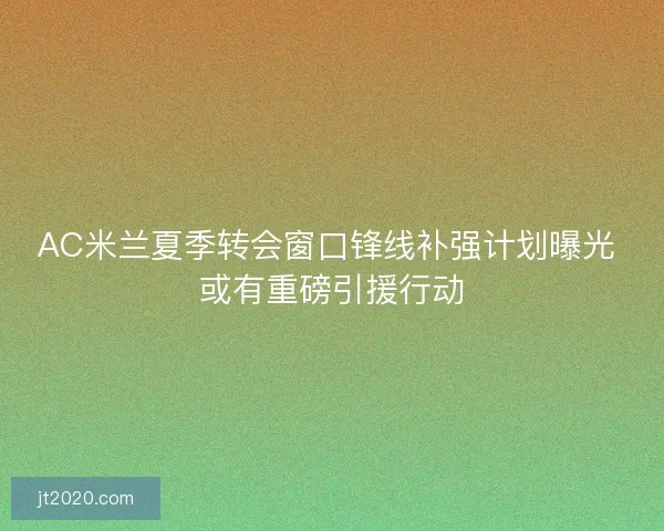 AC米兰夏季转会窗口锋线补强计划曝光 或有重磅引援行动