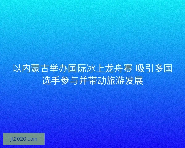 以内蒙古举办国际冰上龙舟赛 吸引多国选手参与并带动旅游发展