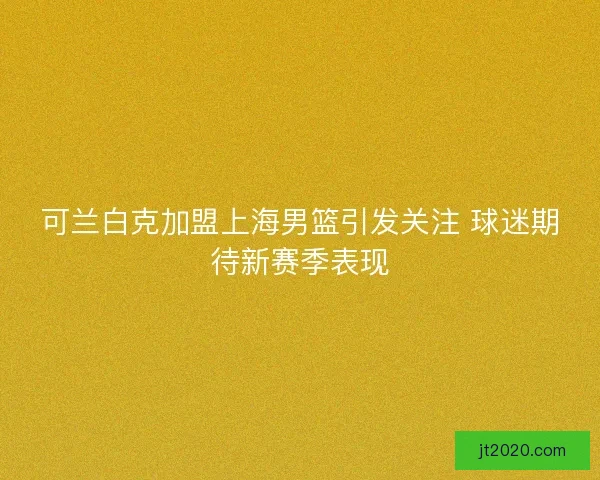 可兰白克加盟上海男篮引发关注 球迷期待新赛季表现