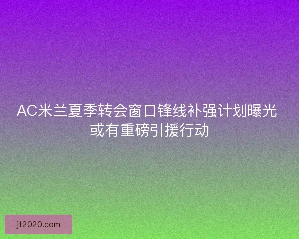 AC米兰夏季转会窗口锋线补强计划曝光 或有重磅引援行动