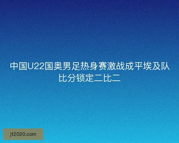 中国U22国奥男足热身赛激战成平埃及队比分锁定二比二
