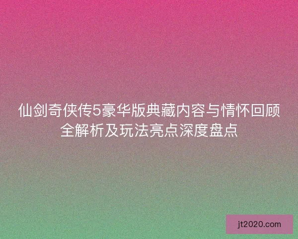 仙剑奇侠传5豪华版典藏内容与情怀回顾全解析及玩法亮点深度盘点 仙剑奇侠传5豪华版典藏内容与情怀回顾全解析及玩法亮点深度盘点
