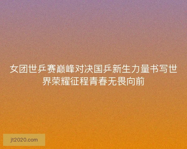 女团世乒赛巅峰对决国乒新生力量书写世界荣耀征程青春无畏向前