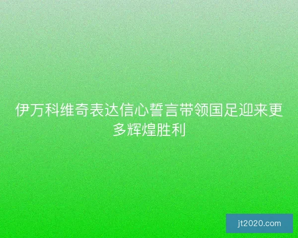 伊万科维奇表达信心誓言带领国足迎来更多辉煌胜利