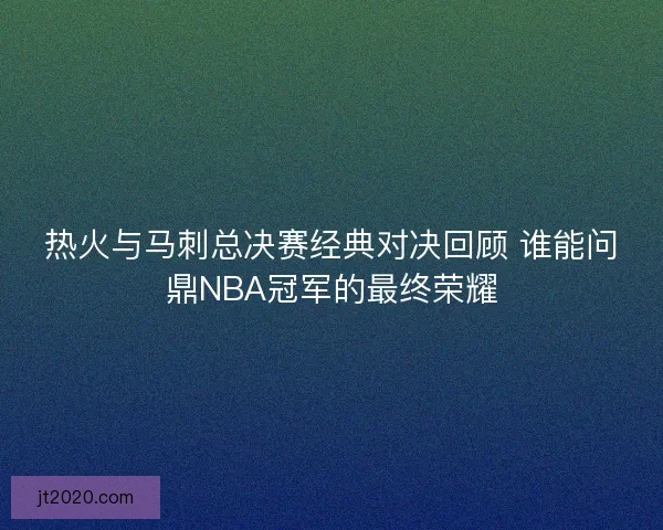 热火与马刺总决赛经典对决回顾 谁能问鼎NBA冠军的最终荣耀