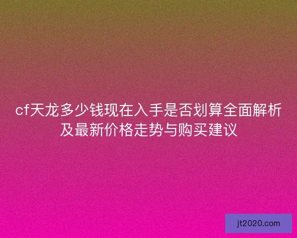 cf天龙多少钱现在入手是否划算全面解析及最新价格走势与购买建议