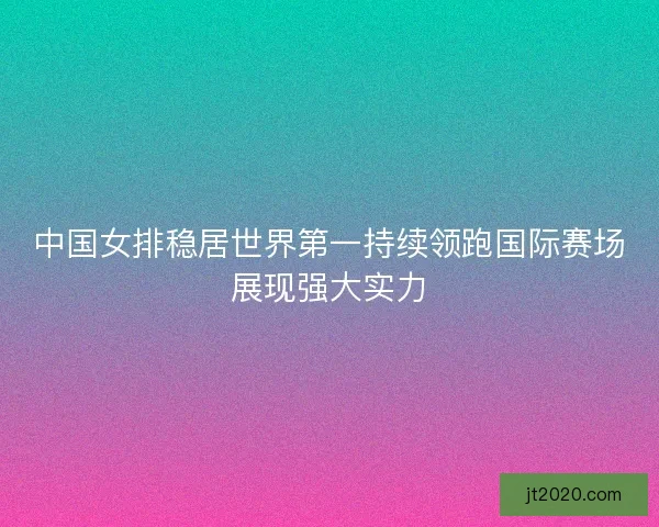 中国女排稳居世界第一持续领跑国际赛场展现强大实力