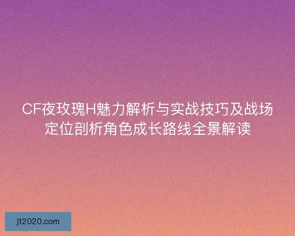 CF夜玫瑰H魅力解析与实战技巧及战场定位剖析角色成长路线全景解读