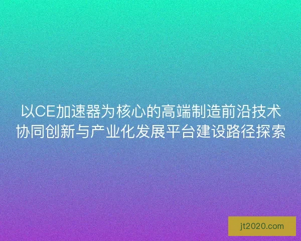 以CE加速器为核心的高端制造前沿技术协同创新与产业化发展平台建设路径探索